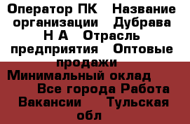 Оператор ПК › Название организации ­ Дубрава Н.А › Отрасль предприятия ­ Оптовые продажи › Минимальный оклад ­ 27 000 - Все города Работа » Вакансии   . Тульская обл.